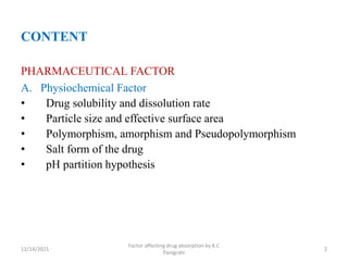 CONTENT
PHARMACEUTICAL FACTOR
A. Physiochemical Factor
• Drug solubility and dissolution rate
• Particle size and effective surface area
• Polymorphism, amorphism and Pseudopolymorphism
• Salt form of the drug
• pH partition hypothesis
12/14/2021
Factor affecting drug absorption by K.C
Panigrahi
2
 