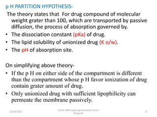 p H PARTITION HYPOTHESIS-
The theory states that For drug compound of molecular
weight grater than 100, which are transported by passive
diffusion, the process of absorption governed by.
• The dissociation constant (pKa) of drug.
• The lipid solubility of unionized drug (K o/w).
• The pH of absorption site.
On simplifying above theory-
• If the p H on either side of the compartment is different
than the compartment whose p H favor ionization of drug
contain grater amount of drug.
• Only unionized drug with sufficient lipophilicity can
permeate the membrane passively.
12/14/2021
Factor affecting drug absorption by K.C
Panigrahi
21
 