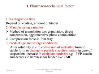 B. Pharmaco-techanical factor
1.Disintegration time
Depend on coating, amount of binder
2. Manufacturing variables
 Method of granulation-wet granulation, direct
compression, agglomerative phase communition
 Compression force-in four way
3. Product age and storage conditions
Alter solubility due to conversion of metastble form to
stable form or change in particle size distribution in case of
suspension, increase in excipient hardness e.g - PVP, acacia
and decrees in hardness for binder like CMC
12/14/2021
Factor affecting drug absorption by K.C
Panigrahi
28
 