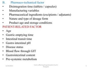 B. Pharmaco-techanical factor
• Disintegration time (tablets / capsules)
• Manufacturing variables
• Pharmaceutical ingredients (excipients / adjutants)
• Nature and type of dosage form
• Product age and storage conditions
PATIENT-RELATED FACTOR
• Age
• Gastric emptying time
• Intestinal transit time
• Gastro intestinal pH
• Disease status
• Blood flow through GIT
• Gastrointestinal content
• Pre-systemic metabolism
12/14/2021
Factor affecting drug absorption by K.C
Panigrahi
3
 