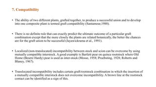 7. Compatibility
• The ability of two different plants, grafted together, to produce a successful union and to develop
into one composite plant is termed graft compatibility (Santamour,1988).
• There is no definite rule that can exactly predict the ultimate outcome of a particular graft
combination except that the more closely the plants are related botanically, the better the chances
are for the graft union to be successful (Jayawickrama et al., 1991).
• Localized (non-translocated) incompatibility between stock and scion can be overcome by using
mutually compatible interstock. A good example is Bartlett pear on quince rootstock where Old
Home (Beurre Hardy) pear is used as inter-stock (Mosse, 1958; Proebsting, 1928; Roberts and
Blaney, 1967).
• Translocated incompatibility includes certain graft/rootstock combination in which the insertion of
a mutually compatible interstock does not overcome incompatibility. A brown line at the rootstock
contact can be identified as a sign of this.
 