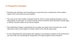 8. Propagation techniques
• Sometimes the techniques used in grafting are so poor that only a small portion of the cambial
regions of the stock and scion come together.
• The scion can be much smaller in diameter than the stock in various grafting techniques, such as
cleft grafting. In such cases, it's critical to put the scion towards the stock's perimeter (outside edge)
so that the vascular cambia on one side are aligned.
• The interlocking "tongues" generated by the secondary cuts made in the stock and scion, on the
other hand, result in extra length of cambial contact in the whip & tongue graft.
• In non-rind grafting like cleft grafting, bark slipping is not mandatory and thus can be performed at
any time of the year considering the temperature to be high enough for callus formation.
 