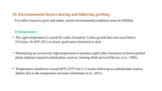 10. Environmental factors during and following grafting
For callus tissues to grow and repair, certain environmental conditions must be fulfilled.
i) Temperature:
• The right temperature is crucial for callus formation. Callus growth does not occur below
0 Celsius. At 40°F (4°C) or lower, graft union formation is slow.
• Maintaining an excessively high temperature to produce rapid callus formation in bench-grafted
plants depletes required carbohydrate reserves, limiting field survival (Davies et al., 1980).
• Temperatures should not exceed 60°F (15°C) for 2–3 weeks following as carbohydrate reserve
deplete fast as the temperature increases (Hartmann et al., 2011).
 