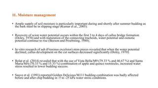 11. Moisture management
• Ample supply of soil moisture is particularly important during and shortly after summer budding as
the bark must be in slipping stage (Kumar et al., 2005).
• Recovery of scion water potential occurs within the first 3 to 4 days of callus bridge formation
(Doley, 1970) and with maturation of the connecting tracheids, water potential and osmotic
potential continue to rise (Beeson and Proebsting, 1988).
• In vitro research of ash (Fraxinus excelsior) stem pieces revealed that when the water potential
declined, callus development on the cut surfaces decreased significantly (Doley, 1970).
• Bolat et al. (2014) revealed that with the use of Vista Bella/M9 (79.33 % and 46.67 %) and Santa
Maria/MA (70.33 % and 15.33 %) combination of apple and quince rootstocks, increased water
stress resulted in lower budding success.
• Sauve et al. (1991) reported Golden Delicious/M111 budding combination was badly affected
before and after chip budding in -5 to -25 kPa water stress conditions.
 