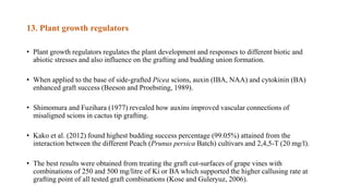 13. Plant growth regulators
• Plant growth regulators regulates the plant development and responses to different biotic and
abiotic stresses and also influence on the grafting and budding union formation.
• When applied to the base of side-grafted Picea scions, auxin (IBA, NAA) and cytokinin (BA)
enhanced graft success (Beeson and Proebsting, 1989).
• Shimomura and Fuzihara (1977) revealed how auxins improved vascular connections of
misaligned scions in cactus tip grafting.
• Kako et al. (2012) found highest budding success percentage (99.05%) attained from the
interaction between the different Peach (Prunus persica Batch) cultivars and 2,4,5-T (20 mg/l).
• The best results were obtained from treating the graft cut-surfaces of grape vines with
combinations of 250 and 500 mg/litre of Ki or BA which supported the higher callusing rate at
grafting point of all tested graft combinations (Kose and Guleryuz, 2006).
 