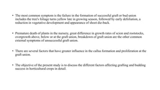 • The most common symptom is the failure in the formation of successful graft or bud union
includes the tree's foliage turns yellow late in growing season, followed by early defoliation, a
reduction in vegetative development and appearance of shoot die-back.
• Premature death of plants in the nursery, great difference in growth rates of scion and rootstocks,
overgrowth above, below or at the graft union, breakdown of graft union are the other common
external symptoms of unsuccessful graft union.
• There are several factors that have greater influence in the callus formation and proliferation at the
graft union.
• The objective of the present study is to discuss the different factors affecting grafting and budding
success in horticultural crops in detail.
 