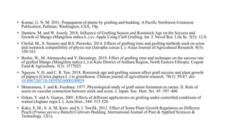 • Kumar, G. N. M. 2011. Propagation of plants by grafting and budding. A Pacific Northwest Extension
Publication, Pullman, Washington, USA, 19p.
• Damtew, M. and W. Assefa. 2018. Influence of Grafting Season and Rootstock Age on the Success and
Growth of Mango (Mangifera indica L.) cv. Apple Using Cleft Grafting. Int. J. Novel Res. Life Sc. 5(3): 12-8.
• Cholid, M., S. Susanto and B.S. Purwoko. 2014. Effects of grafting time and grafting methods used on scion
and rootstock compatibility of physic nut (Jatropha curcas L.). Asian Journal of Agricultural Research. 8(3):
150-163.
• Beshir, W., M. Alemayehu and Y. Dessalegn. 2019. Effect of grafting time and technique on the success rate
of grafted Mango (Mangifera indica L.) in Kalu District of Amhara Region, North Eastern Ethiopia. Cogent
Food & Agriculture. 5(1): 1577023.
• Nguyen, V. H. and C. R. Yen. 2018. Rootstock age and grafting season affect graft success and plant growth
of papaya (Carica papaya L.) in greenhouse. Chilean journal of agricultural research. 78(1): 59-67. doi:
10.4067/S0718-58392018000100059
• Shimomura, T. and K. Fuzihara. 1977. Physiological study of graft union formation in cactus. II. Role of
auxin on vascular connection between stock and scion. J. Japan. Soc. Hort. Sci. 45: 397–406.
• Ozkan, Y. and A. Gumus, 2001. Effects of different applications on grafting under controlled conditions of
walnut (Juglans regia L.). Acta Hort., 544: 515-520.
• Kako, S. M., S. A. M, Karo. and S. I. Tawfik. 2012. Effect of Some Plant Growth Regulators on Different
Peach (Prunus persica Batsch) Cultivars Budding. International Journal of Pure & Applied Sciences &
Technology. 12(1).
 