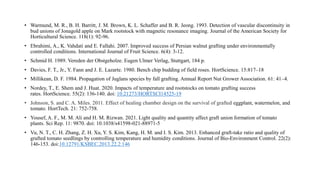 • Warmund, M. R., B. H. Barritt, J. M. Brown, K. L. Schaffer and B. R. Jeong. 1993. Detection of vascular discontinuity in
bud unions of Jonagold apple on Mark rootstock with magnetic resonance imaging. Journal of the American Society for
Horticultural Science. 118(1): 92-96.
• Ebrahimi, A., K. Vahdati and E. Fallahi. 2007. Improved success of Persian walnut grafting under environmentally
controlled conditions. International Journal of Fruit Science. 6(4): 3-12.
• Schmid H. 1989. Vereden der Obstgeholze. Eugen Ulmer Verlag, Stuttgart, 184 p.
• Davies, F. T., Jr., Y. Fann and J. E. Lazarte. 1980. Bench chip budding of field roses. HortScience. 15:817–18
• Millikean, D. F. 1984. Propagation of Juglans species by fall grafting. Annual Report Nut Grower Association. 61: 41–4.
• Nordey, T., E. Shem and J. Huat. 2020. Impacts of temperature and rootstocks on tomato grafting success
rates. HortScience. 55(2): 136-140. doi: 10.21273/HORTSCI14525-19
• Johnson, S. and C. A. Miles. 2011. Effect of healing chamber design on the survival of grafted eggplant, watermelon, and
tomato. HortTech. 21: 752-758.
• Yousef, A. F., M. M. Ali and H. M. Rizwan. 2021. Light quality and quantity affect graft union formation of tomato
plants. Sci Rep. 11: 9870. doi: 10.1038/s41598-021-88971-5
• Vu, N. T., C. H. Zhang, Z. H. Xu, Y. S. Kim, Kang, H. M. and I. S. Kim. 2013. Enhanced graft-take ratio and quality of
grafted tomato seedlings by controlling temperature and humidity conditions. Journal of Bio-Environment Control. 22(2):
146-153. doi:10.12791/KSBEC.2013.22.2.146
 