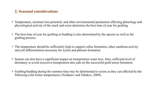 2. Seasonal considerations
• Temperature, moisture loss potential, and other environmental parameters affecting phenology and
physiological activity of the stock and scion determine the best time of year for grafting.
• The best time of year for grafting or budding is also determined by the species as well as the
grafting process.
• The temperature should be sufficiently high to support callus formation, other cambium activity
and cell differentiation necessary for xylem and phloem formation.
• Season can also have a significant impact on transpiration water loss. Also, sufficient level of
dormancy to avoid excessive transpiration also aids on the successful graft union formation
• Grafting/budding during the summer time may be detrimental to scions as they can affected by the
following cold winter temperatures (Yordanov and Tabakov, 2009).
 