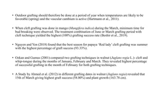 • Outdoor grafting should therefore be done at a period of year when temperatures are likely to be
favorable (spring) and the vascular cambium is active (Hartmann et al., 2011).
• When cleft grafting was done in mango (Mangifera indica) during the March, minimum time for
bud breaking were observed. The treatment combination of June or March grafting period with
cleft technique yielded the highest (100%) grafting success rate (Beshir et al., 2019).
• Nguyen and Yen (2018) found that the best season for papaya ‘Red lady’ cleft grafting was summer
with the highest percentage of graft success (93.33%).
• Ozkan and Gumus (2001) compared two grafting techniques in walnut (Juglans regia L.)- cleft and
whip-tongue during the months of January, February and March. They revealed highest percentage
of successful grafting in the month of February for both grafting techniques.
• A Study by Ahmed et al. (2012) in different grafting dates in walnut (Juglans regia) revealed that
15th of March giving highest graft success (58.00%) and plant growth (163.78 cm).
 