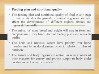 • Feeding plan and nutritional quality
• The feeding plan and nutritional quality of feed at any stage
of animal life alter the growth of animal in general and also
affect the development of different regions, tissues and
organs differentially
• The animal of same breed and weight will vary in form and
composition if they have different feeding plans and nutrients
quality
• The brain and nervous system have priority over bone,
muscles and fat in development order in relation to plan of
nutrition
• The tissues and body regions are utilized in reverse order of
their maturity for energy and protein supply to body under
conditions of low nutrients diets
 