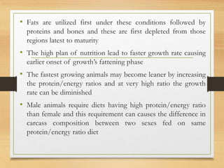 • Fats are utilized first under these conditions followed by
proteins and bones and these are first depleted from those
regions latest to maturity
• The high plan of nutrition lead to faster growth rate causing
earlier onset of growth’s fattening phase
• The fastest growing animals may become leaner by increasing
the protein/energy ratios and at very high ratio the growth
rate can be diminished
• Male animals require diets having high protein/energy ratio
than female and this requirement can causes the difference in
carcass composition between two sexes fed on same
protein/energy ratio diet
 