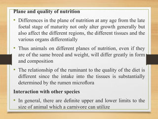 Plane and quality of nutrition
• Differences in the plane of nutrition at any age from the late
foetal stage of maturity not only alter growth generally but
also affect the different regions, the different tissues and the
various organs differentially
• Thus animals on different planes of nutrition, even if they
are of the same breed and weight, will differ greatly in form
and composition
• The relationship of the ruminant to the quality of the diet is
different since the intake into the tissues is substantially
determined by the rumen microﬂora
Interaction with other species
• In general, there are deﬁnite upper and lower limits to the
size of animal which a carnivore can utilize
 