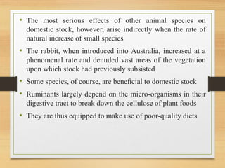 • The most serious effects of other animal species on
domestic stock, however, arise indirectly when the rate of
natural increase of small species
• The rabbit, when introduced into Australia, increased at a
phenomenal rate and denuded vast areas of the vegetation
upon which stock had previously subsisted
• Some species, of course, are beneﬁcial to domestic stock
• Ruminants largely depend on the micro-organisms in their
digestive tract to break down the cellulose of plant foods
• They are thus equipped to make use of poor-quality diets
 