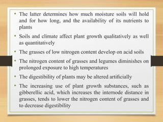 • The latter determines how much moisture soils will hold
and for how long, and the availability of its nutrients to
plants
• Soils and climate affect plant growth qualitatively as well
as quantitatively
• The grasses of low nitrogen content develop on acid soils
• The nitrogen content of grasses and legumes diminishes on
prolonged exposure to high temperatures
• The digestibility of plants may be altered artiﬁcially
• The increasing use of plant growth substances, such as
gibberellic acid, which increases the internode distance in
grasses, tends to lower the nitrogen content of grasses and
to decrease digestibility
 