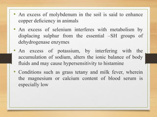 • An excess of molybdenum in the soil is said to enhance
copper deﬁciency in animals
• An excess of selenium interferes with metabolism by
displacing sulphur from the essential –SH groups of
dehydrogenase enzymes
• An excess of potassium, by interfering with the
accumulation of sodium, alters the ionic balance of body
ﬂuids and may cause hypersensitivity to histamine
• Conditions such as grass tetany and milk fever, wherein
the magnesium or calcium content of blood serum is
especially low
 