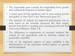 • The responsible gene controls the longitudinal bone growth
and vertebral development in lumbar region
• A major gene having significant role in meat animal growth
and quality of their flesh is the “Barooroola gene (F)”
• The selection of animals for improved performance can be
done based on the heritable characters like birth weight,
growth from birth to weaning, post-weaning growth and feed
conversion efficiency (Table 1.4)
• The differences in requirement of essential nutrients like
vitamin D and pantothenic acid by domestic animal are
genetically controlled
• One of the important aspects of gene variability is the
determination of the endocrine control balance of growth
and development
 