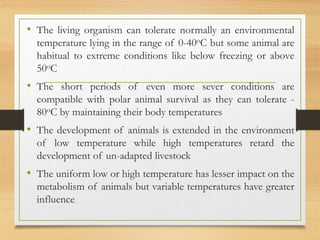 • The living organism can tolerate normally an environmental
temperature lying in the range of 0-40oC but some animal are
habitual to extreme conditions like below freezing or above
50oC
• The short periods of even more sever conditions are
compatible with polar animal survival as they can tolerate -
80oC by maintaining their body temperatures
• The development of animals is extended in the environment
of low temperature while high temperatures retard the
development of un-adapted livestock
• The uniform low or high temperature has lesser impact on the
metabolism of animals but variable temperatures have greater
influence
 