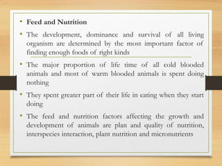 • Feed and Nutrition
• The development, dominance and survival of all living
organism are determined by the most important factor of
finding enough foods of right kinds
• The major proportion of life time of all cold blooded
animals and most of warm blooded animals is spent doing
nothing
• They spent greater part of their life in eating when they start
doing
• The feed and nutrition factors affecting the growth and
development of animals are plan and quality of nutrition,
interspecies interaction, plant nutrition and micronutrients
 