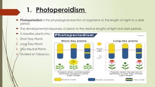 1. Photoperoidism
 Photoperiodism is the physiological reaction of organisms to the length of night or a dark
period.
 The developmental responses of plants to the relative lengths of light and dark periods.
 It classifies plants into :
1. Short Day Plants
2. Long Day Plants
3. Day Neutral Plants
4. Studied on Tobacco.
 