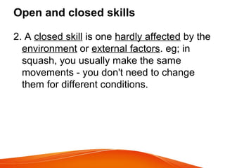 Open and closed skills
2. A closed skill is one hardly affected by the
environment or external factors. eg; in
squash, you usually make the same
movements - you don't need to change
them for different conditions.
 