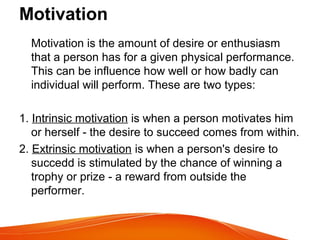 Motivation
Motivation is the amount of desire or enthusiasm
that a person has for a given physical performance.
This can be influence how well or how badly can
individual will perform. These are two types:
1. Intrinsic motivation is when a person motivates him
or herself - the desire to succeed comes from within.
2. Extrinsic motivation is when a person's desire to
succedd is stimulated by the chance of winning a
trophy or prize - a reward from outside the
performer.
 