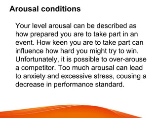 Arousal conditions
Your level arousal can be described as
how prepared you are to take part in an
event. How keen you are to take part can
influence how hard you might try to win.
Unfortunately, it is possible to over-arouse
a competitor. Too much arousal can lead
to anxiety and excessive stress, cousing a
decrease in performance standard.
 