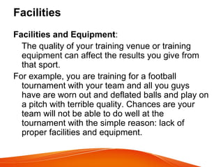 Facilities
Facilities and Equipment:
The quality of your training venue or training
equipment can affect the results you give from
that sport.
For example, you are training for a football
tournament with your team and all you guys
have are worn out and deflated balls and play on
a pitch with terrible quality. Chances are your
team will not be able to do well at the
tournament with the simple reason: lack of
proper facilities and equipment.
 