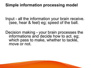 Simple information processing model
Input - all the information your brain receive.
(see, hear & feel) eg; speed of the ball.
Decision making - your brain processes the
informations and decide how to act. eg;
which pass to make, whether to tackle,
move or not.
 
