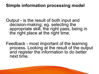 Simple information processing model
Output - is the result of both input and
decision-making; eg. selecting the
appropriate skill, the right pass, being in
the right place at the right time.
Feedback - most important of the learning
process. Looking at the result of the output
and register the information to do better
next time.
 
