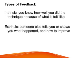 Types of Feedback
Intrinsic: you know how well you did the
technique because of what it 'felt' like.
Extrinsic: someone else tells you or shows
you what happened, and how to improve
 