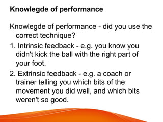 Knowlegde of performance
Knowlegde of performance - did you use the
correct technique?
1. Intrinsic feedback - e.g. you know you
didn't kick the ball with the right part of
your foot.
2. Extrinsic feedback - e.g. a coach or
trainer telling you which bits of the
movement you did well, and which bits
weren't so good.
 