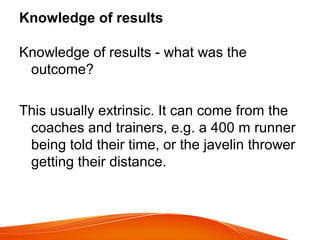 Knowledge of results
Knowledge of results - what was the
outcome?
This usually extrinsic. It can come from the
coaches and trainers, e.g. a 400 m runner
being told their time, or the javelin thrower
getting their distance.
 