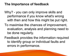 The Importance of feedback
Why? - you can only improve skills and
performance if you know what's wrong
with then and how this might be put right.
To maximise the chances of improvement,
evaluation, analysis and planning need to
be done regularly.
Feedback provides the information required
to identify group or individual faults and
errors in performance.
 