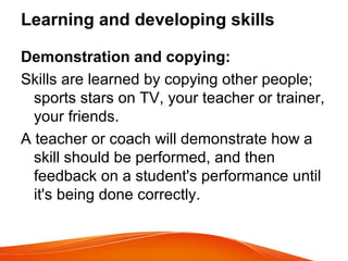 Learning and developing skills
Demonstration and copying:
Skills are learned by copying other people;
sports stars on TV, your teacher or trainer,
your friends.
A teacher or coach will demonstrate how a
skill should be performed, and then
feedback on a student's performance until
it's being done correctly.
 