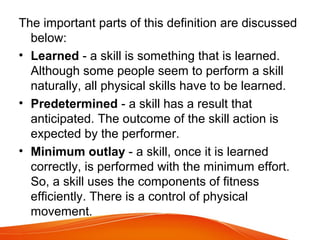 The important parts of this definition are discussed
below:
• Learned - a skill is something that is learned.
Although some people seem to perform a skill
naturally, all physical skills have to be learned.
• Predetermined - a skill has a result that
anticipated. The outcome of the skill action is
expected by the performer.
• Minimum outlay - a skill, once it is learned
correctly, is performed with the minimum effort.
So, a skill uses the components of fitness
efficiently. There is a control of physical
movement.
 