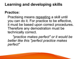 Learning and developing skills
Practice:
Practising means repeating a skill until
you can do it. For practice to be effective,
it must be based upon correct procedures.
Therefore any demostration must be
technically correct.
"practice makes perfect" or it would be
better like this "perfect practice makes
perfect"
 