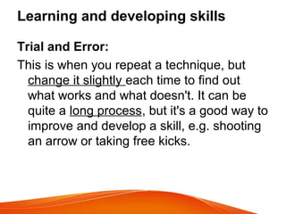 Learning and developing skills
Trial and Error:
This is when you repeat a technique, but
change it slightly each time to find out
what works and what doesn't. It can be
quite a long process, but it's a good way to
improve and develop a skill, e.g. shooting
an arrow or taking free kicks.
 