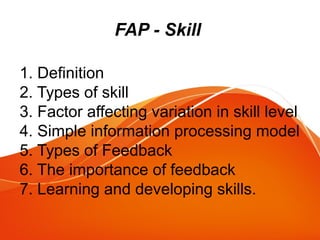 FAP - Skill
1. Definition
2. Types of skill
3. Factor affecting variation in skill level
4. Simple information processing model
5. Types of Feedback
6. The importance of feedback
7. Learning and developing skills.
 