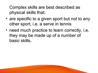 Complex skills are best described as
physical skills that:
• are specific to a given sport but not to any
other sport, i.e. a serve in tennis
• need much practice to learn correctly, i.e.
they may be made up of a number of
basic skills.
 