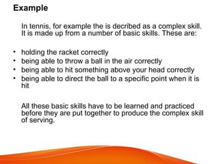 Example
In tennis, for example the is decribed as a complex skill.
It is made up from a number of basic skills. These are:
• holding the racket correctly
• being able to throw a ball in the air correctly
• being able to hit something above your head correctly
• being able to direct the ball to a specific point when it is
hit
All these basic skills have to be learned and practiced
before they are put together to produce the complex skill
of serving.
 