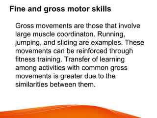 Fine and gross motor skills
Gross movements are those that involve
large muscle coordinaton. Running,
jumping, and sliding are examples. These
movements can be reinforced through
fitness training. Transfer of learning
among activities with common gross
movements is greater due to the
similarities between them.
 
