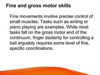 Fine and gross motor skills
Fine movements involve precise control of
small muscles. Tasks such as writing or
piano playing are examples. While most
tasks fall on the gross motor end of the
continuum, finger dexterity for controlling a
ball arguably requires some level of fine,
specific coordinations.
 