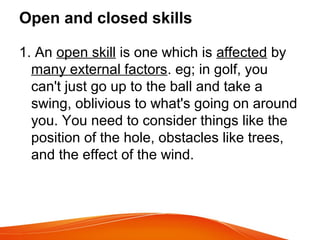 Open and closed skills
1. An open skill is one which is affected by
many external factors. eg; in golf, you
can't just go up to the ball and take a
swing, oblivious to what's going on around
you. You need to consider things like the
position of the hole, obstacles like trees,
and the effect of the wind.
 