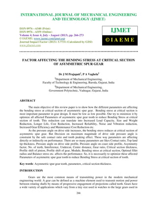 International Journal of Mechanical Engineering and Technology (IJMET), ISSN 0976 –
6340(Print), ISSN 0976 – 6359(Online) Volume 4, Issue 4, July - August (2013) © IAEME
266
FACTOR AFFECTING THE BENDING STRESS AT CRITICAL SECTION
OF ASYMMETRIC SPUR GEAR
Dr J M Prajapati1
, P A Vaghela2
1
Department of Mechanical Engineering,
Faculty of Technology & Engineering, Baroda, Gujarat, India
2
Department of Mechanical Engineering,
Government Polytechnic, Vadnagar, Gujarat, India
ABSTRACT
The main objective of this review paper is to show how the different parameters are affecting
the bending stress at critical section of asymmetric spur gear. Bending stress at critical section is
most important parameter in gear design. It must be low as low possible. Our try to minimize it by
optimize all affected Parameters of asymmetric spur gear tooth to reduce Bending Stress at critical
section of tooth. This reduction can translate into Increased Load Capacity, Size and Weight
Reduction, Longer Life, Cost Reduction, Increased Reliability, Noise and Vibration reduction,
Increased Gear Efficiency and Maintenance Cost Reduction etc.
As the pressure angle on drive side increases, the bending stress reduces at critical section of
asymmetric spur gear. But Decision on maximum magnitude of drive side pressure angle is
constraint by the safe contact ratio and tooth peaking effect. These way parameters are affecting
directly or indirectly on performance. There are so many parameters are likes Contact ratio, Top land
tip thickness, Pressure angle on drive side profile, Pressure angle on coast side profile, Asymmetry
factor, No. of teeth, Interference, Undercut, Centre distance, Gear ratio, Critical section thickness,
Profile shift of pinion, Profile shift of gear, Module, Bending stress at critical section, Optimal fillet
radius and Balance stress etc. affects the performance. So, it is necessarily to optimize these affected
Parameters of asymmetric spur gear tooth to reduce Bending Stress at critical section of tooth.
Key words: Asymmetric spur gear tooth, parameters, critical section thickness.
INTRODUCTION
Gears are the most common means of transmitting power in the modern mechanical
engineering world. A gear can be defined as a machine element used to transmit motion and power
between rotating shafts by means of progressive engagement of projections called teeth. Gears have
a wide variety of applications which vary from a tiny size used in watches to the large gears used in
INTERNATIONAL JOURNAL OF MECHANICAL ENGINEERING
AND TECHNOLOGY (IJMET)
ISSN 0976 – 6340 (Print)
ISSN 0976 – 6359 (Online)
Volume 4, Issue 4, July - August (2013), pp. 266-273
© IAEME: www.iaeme.com/ijmet.asp
Journal Impact Factor (2013): 5.7731 (Calculated by GISI)
www.jifactor.com
IJMET
© I A E M E
 