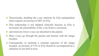  Theoretically, doubling the x-ray intensity by kVp manipulation
alone requires an increase of 40% in kVp.
 This relationship is not adopted clinically because as kVp is
increased, the penetrability of the x-ray beam is increased,
 and relatively fewer x-rays are absorbed in the patient.
 More x-rays go through the patient and interact with the image
receptor.
 Consequently, to maintain a constant exposure of the image
receptor, an increase of 15% in kVp should be accompanied by a
reduction of one half in mAs.
 