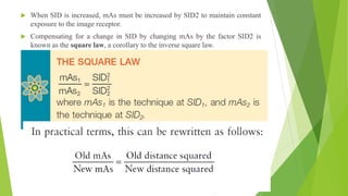  When SID is increased, mAs must be increased by SID2 to maintain constant
exposure to the image receptor.
 Compensating for a change in SID by changing mAs by the factor SID2 is
known as the square law, a corollary to the inverse square law.
 