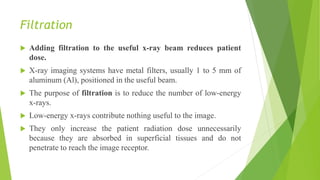Filtration
 Adding filtration to the useful x-ray beam reduces patient
dose.
 X-ray imaging systems have metal filters, usually 1 to 5 mm of
aluminum (Al), positioned in the useful beam.
 The purpose of filtration is to reduce the number of low-energy
x-rays.
 Low-energy x-rays contribute nothing useful to the image.
 They only increase the patient radiation dose unnecessarily
because they are absorbed in superficial tissues and do not
penetrate to reach the image receptor.
 
