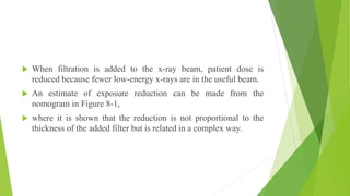  When filtration is added to the x-ray beam, patient dose is
reduced because fewer low-energy x-rays are in the useful beam.
 An estimate of exposure reduction can be made from the
nomogram in Figure 8-1,
 where it is shown that the reduction is not proportional to the
thickness of the added filter but is related in a complex way.
 
