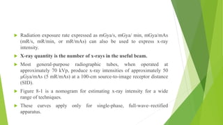  Radiation exposure rate expressed as mGya/s, mGya/ min, mGya/mAs
(mR/s, mR/min, or mR/mAs) can also be used to express x-ray
intensity.
 X-ray quantity is the number of x-rays in the useful beam.
 Most general-purpose radiographic tubes, when operated at
approximately 70 kVp, produce x-ray intensities of approximately 50
μGya/mAs (5 mR/mAs) at a 100-cm source-to-image receptor distance
(SID).
 Figure 8-1 is a nomogram for estimating x-ray intensity for a wide
range of techniques.
 These curves apply only for single-phase, full-wave–rectified
apparatus.
 